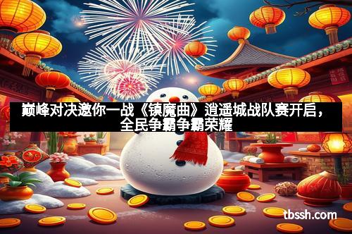 巅峰对决邀你一战《镇魔曲》逍遥城战队赛开启，全民争霸争霸荣耀